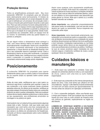 13
Proteção térmica
Todos os amplificadores produzem calor. Seu novo
subwoofer SRM1801 foi projetado para ser eficiente
tanto eletricamente como termicamente. O módulo do
amplificador está montado em um amplo dissipador de calor
o qual é resfriado por um processo de convecção onde o
ar fresco é trazido pelo painel traseiro levando o calor para
fora. Para que este processo funcione adequadamente, é
necessário que um espaço mínimo seja respeitado entre a
parte traseira do seu subwoofer e a parede ou anteparo de
forma que a circulação do ar seja garantida. Deste modo,
ao posicionar seu subwwofer, deixe um espaço livre de
no mínimo 15 centímetros entre seu painel traseiro e a
parede ou anteparo.
Se por algum motivo a temperatura local começar a
subir, uma chave térmica interna se ativará e desligará
automaticamente o amplificador. Assim que o amplificador
se resfriar novamente retornando à sua temperatura
operacional, a chave térmica se desativará fazendo com
que o seu subwoofer retorne à operação normal. Caso a
temperatura interna se torne alta novamente, o processo
se repetirá. Neste caso, certifique-se que o espaço mínimo
entre o subwoofer e a parede ou anteparo conforme
comentado anteriormente esteja sendo respeitado.
Posicionamento
O subwoofer SRM1801 foi projetado para operar
diretamente sobre o piso ou sobre o palco e nunca através
de um suporte (tripé) ou apoiado sobre outras caixas
acústicas.
Antes de mais nada, certifique-se que o piso (palco ou
estrutura) seja firme o suficiente para suportar o peso do
seu subwoofer e de outras eventuais caixas acústicas
apoiadas sobre ela.Ao utilizar-se de suportes, certifique-se
que estes estejam firmemente fixados sobre seu subwoofer
evitando-se assim quedas indesejadas. Note que qualquer
inobservância destes detalhes poderá levar a sérios danos
ao seu equipamento, aos profissionais envolvidos na
montagem e ao público em geral.
Você poderá criar um sistemaArray posicionando algumas
caixas lado a lado. Contudo, note que neste caso será
necessário que você tenha uma boa compreensão do
relacionamento entre os ângulos de dispersão sonora
das caixas e os efeitos de cancelamento de freqüências.
Consulte um técnico especializado sobre outros detalhes
a este respeito.
Assim como qualquer outro equipamento amplificado,
proteja-o da umidade. Evite expor seu subwoofer ou suas
caixas acústicas em locais expostos a condições climáticas
severas. Caso você as utilize em ambientes abertos, cobra-
as com plástico ou lona impermeável caso desconfie que
possa garoar ou chover. Note que o sereno ou o orvalho
também deverão ser evitados.
Aviso importante: seu subwoofer propositadamente
não possui anéis de sustentação, uma vez que ele nunca
deverá ser içado ou pendurado. Nunca suspenda seu
subwoofer pelas alças.
Aviso importante: como mencionado anteriomente, seu
subwoofer nunca deverá ser içado ou suspendido, contudo
nós da Mackie recomendamos que a instalação de caixas
acústicas deverá sempre ser feita por técnicos qualificados
e bem treinados. Instalações inapropriadas ou mal feitas
poderão causar sérios danos ao seu equipamento assim
como aos profissionais envolvidos e ao público. Certifique-
se que as caixas acústicas sejam instaladas de uma
maneira segura e totalmente confiável de modo a evitar
quaisquer riscos de acidentes.
Cuidados básicos e
manutenção
1 – Evite expor seu subwoofer à umidade. Caso seja
utilizado em ambientes abertos à noite ou com expectativa
de chuva, cubra-o com uma lona ou outro material
impermeável.
2 – Evite expor seu subwoofer ao frio intenso (temperaturas
abaixo de zero). Caso você tenha que utilizá-lo em tais
circunstâncias, “aqueça” o alto-falante enviando lentamente
um sinal com um baixo volume por aproximadamente 15
minutos antes de colocá-lo em operação normalmente.
3 – Com o subwoofer desligado, utilize uma flanela seca
e limpa para limpeza. Evite que qualquer tipo de produto
líquido tal como cera ou outro produto de limpeza entre
nos orifícios do gabinete, especialmente na região do
alto-falante.
LEMBRE-SE: VERIFIQUE SEMPRE A VOLTAGEM
DA REDE ELÉTRICA LOCAL ANTES DE CONECTAR
QUALQUER APARELHO ELETRÔNICO À TOMADA
ELÉTRICA. DANOS CAUSADOS POR LIGAÇÕES
EM 220V, ALÉM DE SEREM EXTREMAMENTE
PREJUDICIAIS AO SEU APARELHO, NÃO SERÃO
COBERTOS PELA GARANTIA.
 