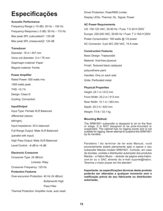 15
Especificações
Acoustic Performance
Frequency Range (–10 dB): 35 Hz – 150 Hz
Frequency Response (–3 dB): 50 Hz – 115 Hz
Max peak SPL (calculated)1: 129 dB
Max peak SPL (measured)2: 124 dB
Transducer
Diameter: 18 in / 457 mm
Voice coil diameter: 3 in / 76 mm
Diaphragm material: Paper
Magnet material: Ferrite
Power Amplifier
Rated Power: 500 watts rms
1000 watts peak
THD: <0.1%
Design: Class D
Cooling: Convection
Input/Output
Input Type: Female XLR Balanced
differential (stereo
left/right)
Input Impedance: 20 k balanced
Full Range Output: Male XLR Balanced
(parallel with input)
High Pass Output: Male XLR Balanced
Level Control: –6 dB to +6 dB
Electronic Crossover
Crossover Type: 24 dB/oct.
			 Linkwitz- Riley
Crossover Frequency: 125 Hz
Protection Features
Over-excursion Protection: 40 Hz 24 dB/oct.
				 Butterworth High
				 Pass Filter
Thermal Protection: Amplifier mute, auto reset
Driver Protection: Peak/RMS Limiter
Display LEDs: Thermal, OL, Signal, Power
AC Power Requirements
US: 100-120 VAC, 50-60 Hz / Fuse: T 6.3A H 250V
Europe: 220-240 VAC, 50-60 Hz / Fuse: T 3.15A H 250V
Power Consumption: 160 watts @ 1/4 power
AC Connector: 3-pin IEC 250 VAC, 15 A male
Construction Features
Basic Design: Trapezoidal
Material: Void-free plywood
Finish: Textured black catalyzed
polyurethane paint
Handles: One on each side
Grille: Perforated metal
Physical Properties
Height: 24.1 in / 612 mm
Front Width: 20.2 in / 513 mm
Rear Width: 15.1 in / 383 mm
Depth: 25.3 in / 643 mm
Weight: 73 lb / 33.1 kg
Mounting Method:
The SRM1801 subwoofer is designed to sit on the floor
or stage. It is NOT designed to be pole-mounted or
suspended. The cabinet has no rigging points and is not
suitable for rigging. Never attempt to suspend the SRM1801
by its handles.
Parabéns ! Ao terminar de ler este Manual, você
provavelmente estará plenamente apto a operar o seu
subwoofer Mackie modelo SRM1801. Contudo, em caso
de dúvidas, contate o distribuidor autorizado dos produtos
Mackie - a Habro Music – através da página www.habro.
com.br ou o SAC através do e-mail suporte@habro.
Teremos o maior prazer em lhe atender!
Importante: as especificações técnicas deste produto
poderão ser alteradas a qualquer momento sem a
notificação prévia do seu fabricante ou distribuidor
autorizado.
 
