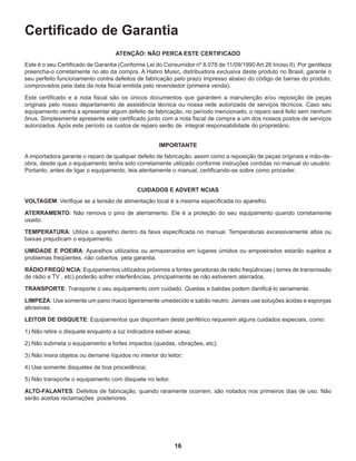 16
Certificado de Garantia
ATENÇÃO: NÃO PERCA ESTE CERTIFICADO
Este é o seu Certificado de Garantia (Conforme Lei do Consumidor nº 8.078 de 11/09/1990 Art.26 Inciso II). Por gentileza
preencha-o corretamente no ato da compra. A Habro Music, distribuidora exclusiva deste produto no Brasil, garante o
seu perfeito funcionamento contra defeitos de fabricação pelo prazo impresso abaixo do código de barras do produto,
comprovados pela data da nota fiscal emitida pelo revendedor (primeira venda).
Este certificado e a nota fiscal são os únicos documentos que garantem a manutenção e/ou reposição de peças
originais pelo nosso departamento de assistência técnica ou nossa rede autorizada de serviços técnicos. Caso seu
equipamento venha a apresentar algum defeito de fabricação, no período mencionado, o reparo será feito sem nenhum
ônus. Simplesmente apresente este certificado junto com a nota fiscal de compra a um dos nossos postos de serviços
autorizados. Após este período os custos de reparo serão de integral responsabilidade do proprietário.
IMPORTANTE
A importadora garante o reparo de qualquer defeito de fabricação, assim como a reposição de peças originais e mão-de-
obra, desde que o equipamento tenha sido corretamente utilizado conforme instruções contidas no manual do usuário.
Portanto, antes de ligar o equipamento, leia atentamente o manual, certificando-se sobre como proceder.
CUIDADOS E ADVERT NCIAS
VOLTAGEM: Verifique se a tensão de alimentação local é a mesma especificada no aparelho.
ATERRAMENTO: Não remova o pino de aterramento. Ele é a proteção do seu equipamento quando corretamente
usado.
TEMPERATURA: Utilize o aparelho dentro da faixa especificada no manual. Temperaturas excessivamente altas ou
baixas prejudicam o equipamento.
UMIDADE E POEIRA: Aparelhos utilizados ou armazenados em lugares úmidos ou empoeirados estarão sujeitos a
problemas freqüentes, não cobertos pela garantia.
RÁDIO FREQÜ NCIA: Equipamentos utilizados próximos a fontes geradoras de rádio freqüências ( torres de transmissão
de rádio e TV , etc) poderão sofrer interferências, principalmente se não estiverem aterrados.
TRANSPORTE: Transporte o seu equipamento com cuidado. Quedas e batidas podem danificá-lo seriamente.
LIMPEZA: Use somente um pano macio ligeiramente umedecido e sabão neutro. Jamais use soluções ácidas e esponjas
abrasivas.
LEITOR DE DISQUETE: Equipamentos que disponham deste periférico requerem alguns cuidados especiais, como:
1) Não retire o disquete enquanto a luz indicadora estiver acesa;
2) Não submeta o equipamento a fortes impactos (quedas, vibrações, etc);
3) Não insira objetos ou derrame líquidos no interior do leitor;
4) Use somente disquetes de boa procedência;
5) Não transporte o equipamento com disquete no leitor.
ALTO-FALANTES: Defeitos de fabricação, quando raramente ocorrem, são notados nos primeiros dias de uso. Não
serão aceitas reclamações posteriores.
 