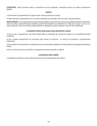 17
CONEXÕES: Utilize somente cabos e conectores de boa qualidade, verificando sempre se estão corretamente
ligados.
GERAIS
1) Evite deixar o equipamento em lugares onde crianças possam ter acesso;
2) Não manuseie o equipamento com as mãos molhadas e/ou descalço a fim de evitar choques elétricos.
MANUTENÇÃO: O seu equipamento foi rigorosamente testado e aprovado pelo controle de qualidade da fábrica. Entretanto,
caso ele venha a apresentar algum problema, jamais tente repará-lo ou submetê-lo às “mãos de curiosos”. Leve-o a um
posto autorizado, pois somente ele poderá garantir a utilização de peças originais e mão-de-obra qualificada.
A GARANTIA SERÁ INVALIDADA NOS SEGUINTES CASOS
1) Se ao usar o equipamento, não forem observadas as instruções do manual do usuário ou as advertências deste
certificado;
2) Se o defeito apresentado for provocado pelo cliente ou terceiros - ou ainda se conectado a equipamentos
defeituosos;
3) Se o defeito for ocasionado por variações bruscas da rede elétrica, ligação em tensão errada ou descargas atmosféricas
(raios);
4) Se o número de série que identifica o equipamento estiver rasurado ou ilegível.
A GARANTIA NÃO COBRE
1) Despesas de fretes ou outros decorrentes do envio do equipamento para reparo.
 