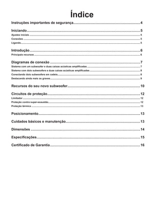 Índice
Instruções importantes de segurança.....................................................................4
Iniciando......................................................................................................................5
Ajustes iniciais...................................................................................................................................................................... 5
Conexões............................................................................................................................................................................... 5
Ligando................................................................................................................................................................................... 5
Introdução...................................................................................................................6
Principais recursos............................................................................................................................................................... 6
Diagramas de conexão..............................................................................................7
Sistema com um subwoofer e duas caixas acústicas amplificadas................................................................................ 7
Sistema com dois subwoofers e duas caixas acústicas amplificadas............................................................................ 8
Conectando dois subwoofers em cadeia............................................................................................................................ 8
Destacando ainda mais os graves....................................................................................................................................... 9
Recursos do seu novo subwoofer............................................................................10
Circuitos de proteção................................................................................................12
Limitador................................................................................................................................................................................ 12
Proteção contra super-exaustão......................................................................................................................................... 12
Proteção térmica................................................................................................................................................................... 13
Posicionamento..........................................................................................................13
Cuidados básicos e manutenção.............................................................................13
Dimensões..................................................................................................................14
Especificações...........................................................................................................15
Certificado de Garantia..............................................................................................16
 