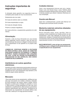 4
Instruções importantes de
segurança
A utilização deste aparelho nos seguintes locais ou
condições pode resultar em mau funcionamento:
Diretamente sob a luz solar;
Em locais de extremo calor ou umidade;
Em locais empoeirados ou sujos;
Em locais de vibração intensa;
Próximo a campos magnéticos;
Em locais próximos a equipamentos geradores de calor
intenso.
 
Alimentação:
Conecte o cabo de força (fornecido) em uma tomada
elétrica adequada. Nunca conecte o cabo de força em
uma tomada que não possua a voltagem correta de acordo
com o especificado no seu aparelho ou no próprio cabo
de força.
LEMBRE-SE: VERIFIQUE SEMPRE A VOLTAGEM
DA REDE ELÉTRICA LOCAL ANTES DE CONECTAR
QUALQUER APARELHO ELETRÔNICO À TOMADA
ELÉTRICA. DANOS CAUSADOS POR LIGAÇÕES
EM 220V, ALÉM DE SEREM EXTREMAMENTE
PREJUDICIAIS AO SEU APARELHO, NÃO SERÃO
COBERTOS PELA GARANTIA.
 
Interferência em outros aparelhos
eletrônicos:
Aparelhos de rádio e televisores posicionados próximo ao
seu aparelho podem apresentar interferência na recepção.
Certifique-se que o seu equipamento seja operado a uma
distância segura destes aparelhos.
 
Manuseio:
 Para evitar danos ao seu equipamento, certifique-se que
este seja manuseado com cuidado, evitando a utilização
de força excessiva nas chaves, teclas e botões. Nunca
bloqueie as saídas para ventilação do aparelho e nunca
o utilize próximo a fontes geradoras de calor tais como
radiadores ou amplificadores. Utilize sempre os acessórios
originais especificados pelo fabricante. Certifique-se de
desconectar seu equipamento da tomada elétrica caso
você não o utilize por um longo período de tempo.
Cuidados básicos:
Caso o seu equipamento torne-se sujo com o tempo,
limpe-o com uma flanela limpa e seca. NUNCA utilize
produtos de limpeza abrasivos tais como benzina, Thinner
e demais produtos que utilizem materiais inflamáveis em
sua composição.
 
Guarde este Manual:
Após lê-lo cuidadosamente, guarde este Manual em
Português para eventuais futuras consultas.
 
Mantenha materiais estranhos afastados
do seu equipamento:
Nunca manuseie copos, jarras, garrafas, latas ou
quaisquer outros recipientes com líquido próximo ao seu
equipamento. Caso haja infiltração de líquido em seu
equipamento, desligue-o imediatamente da tomada elétrica
e encaminhe-o para uma de nossasAssistências Técnicas
especializadas (contato no final deste Manual).
MUITO IMPORTANTE: antes de ligar seu equipamento,
certifique-se que a voltagem local está de acordo com
a especificada em seu equipamento.
 