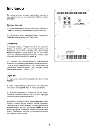 5
Iniciando
Os passos descritos a seguir o ajudarão a conectar e
ligar rapidamente seu novo subwoofer Mackie modelo
SRM1801.
Ajustes iniciais:
1 – Abaixe totalmente o controle de volume denominado
LEVEL localizado no painel traseiro do seu subwoofer.
2 – Certifique-se que o botão Liga/Desliga denominado
POWER esteja na posição OFF (desligado).
Conexões:
1 – Conecte um sinal de linha proveniente de um misturador
de som (um mixer ou outro equipamento gerador de sinal
de linha) à entrada XLR (com três pinos) denominada
INPUT localizada no painel traseiro do seu subwoofer.
Caso você esteja operando com um sistema estéreo, utilize
também a entrada denominada INPUT B.
2 – Conecte o cabo de força (fornecido) na sua entrada
específica localizada no painel traseiro do seu subwoofer.
Conecte a outra extremidade a uma tomada elétrica
devidamente aterrada que opere com a voltagem correta
da sua caixa acústica (110V ou 220V).
Ligando:
1 – Ligue o seu subwoofer através do botão denominado
POWER.
2 – Inicie a reprodução do sinal mantendo baixo o controle
principal de volume (MASTER) do misturador de som.
3 – Aumente lentamente o controle de volume do seu
subwoofer denominado LEVEL até que atinja a posição
central de ganho unitário denominado “U”.
4 –Ajuste o controle principal de volume (MASTER) do seu
misturador de som até que atinja um volume confortável.
Caso o volume do subwoofer esteja muito alto, experimente
abaixá-lo através do botão denominado LEVEL ou ainda
através do controle principal de volume do seu misturador
de som. A idéia aqui é encontrar um bom equilíbrio sonoro
entre os dois equipamentos.
 