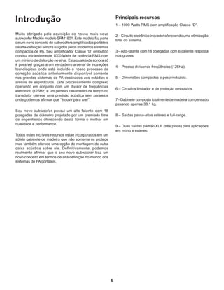 6
Introdução
Muito obrigado pela aquisição do nosso mais novo
subwoofer Mackie modelo SRM1801. Este modelo faz parte
de um novo conceito de subwoofers amplificados portáteis
de alta-definição sonora exigidos pelos modernos sistemas
compactos de PA. Seu amplificador Classe “D” embutido
conduz eficientemente 1000 Watts de potência RMS com
um mínimo de distorção no sinal. Esta qualidade sonora só
é possível graças a um verdadeiro arsenal de inovações
tecnológicas onde está incluído o nosso processo de
correção acústica anteriormente disponível somente
nos grandes sistemas de PA destinados aos estádios e
arenas de espetáculos. Este processamento complexo
operando em conjunto com um divisor de freqüências
eletrônico (125Hz) e um perfeito casamento de tempo do
transdutor oferece uma precisão acústica sem paralelos
onde podemos afirmar que “é ouvir para crer”.
Seu novo subwoofer possui um alto-falante com 18
polegadas de diâmetro projetado por um premiado time
de engenheiros oferecendo desta forma o melhor em
qualidade e performance.
Todos estes incríveis recursos estão incorporados em um
sólido gabinete de madeira que não somente os protege
mas também oferece uma opção de montagem de outra
caixa acústica sobre ele. Definitivamente, podemos
realmente afirmar que o seu novo subwoofer traz um
novo conceito em termos de alta definição no mundo dos
sistemas de PA portáteis.
Principais recursos
1 – 1000 Watts RMS com amplificação Classe “D”.
2 – Circuito eletrônico inovador oferecendo uma otimização
total do sistema.
3 – Alto-falante com 18 polegadas com excelente resposta
nos graves.
4 – Preciso divisor de freqüências (125Hz).
5 – Dimensões compactas e peso reduzido.
6 – Circuitos limitador e de proteção embutidos.
7 - Gabinete composto totalmente de madeira compensado
pesando apenas 33.1 kg.
8 – Saídas passa-altas estéreo e full-range.
9 – Duas saídas padrão XLR (três pinos) para aplicações
em mono e estéreo.
 