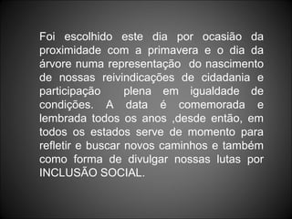 Foi escolhido este dia por ocasião da
proximidade com a primavera e o dia da
árvore numa representação do nascimento
de nossas reivindicações de cidadania e
participação      plena em igualdade de
condições. A data é comemorada e
lembrada todos os anos ,desde então, em
todos os estados serve de momento para
refletir e buscar novos caminhos e também
como forma de divulgar nossas lutas por
INCLUSÃO SOCIAL.
 