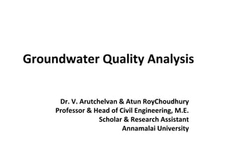 Groundwater Quality Analysis
Dr. V. Arutchelvan & Atun RoyChoudhury
Professor & Head of Civil Engineering, M.E.
Scholar & Research Assistant
Annamalai University
 