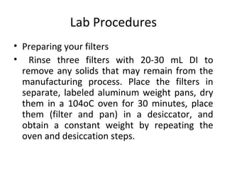 Lab Procedures
• Preparing your filters
• Rinse three filters with 20-30 mL DI to
remove any solids that may remain from the
manufacturing process. Place the filters in
separate, labeled aluminum weight pans, dry
them in a 104oC oven for 30 minutes, place
them (filter and pan) in a desiccator, and
obtain a constant weight by repeating the
oven and desiccation steps.
 