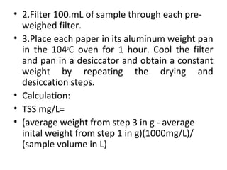 • 2.Filter 100.mL of sample through each pre-
weighed filter.
• 3.Place each paper in its aluminum weight pan
in the 104o
C oven for 1 hour. Cool the filter
and pan in a desiccator and obtain a constant
weight by repeating the drying and
desiccation steps.
• Calculation:
• TSS mg/L=
• (average weight from step 3 in g - average
inital weight from step 1 in g)(1000mg/L)/
(sample volume in L)
 