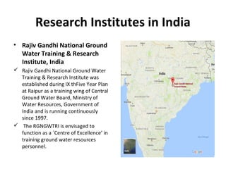 Research Institutes in India
• Rajiv Gandhi National Ground
Water Training & Research
Institute, India
 Rajiv Gandhi National Ground Water
Training & Research Institute was
established during IX thFive Year Plan
at Raipur as a training wing of Central
Ground Water Board, Ministry of
Water Resources, Government of
India and is running continuously
since 1997.
 The RGNGWTRI is envisaged to
function as a `Centre of Excellence’ in
training ground water resources
personnel.
 