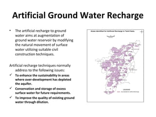 Artificial Ground Water Recharge
• The artificial recharge to ground
water aims at augmentation of
ground water reservoir by modifying
the natural movement of surface
water utilizing suitable civil
construction techniques.
Artificial recharge techniques normally
address to the following issues:
 To enhance the sustainability in areas
where over-development has depleted
the aquifer.
 Conservation and storage of excess
surface water for future requirements.
 To improve the quality of existing ground
water through dilution.
 