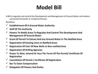Model Bill
A Bill to regulate and control the Development and Management of Ground Water and matters
connected therewith or incidental thereto.
Workflow-
 Establishment Of A Ground Water Authority
 Staff Of The Authority
 Powers To Notify Areas To Regulate And Control The Development And
Management Of Ground Water
 Grant Of Permit To Extract And Use Ground Water In The Notified Area
 Registration Of Existing Users In Notified Areas
 Registration Of User Of New Wells In Non-notified Area
 Registration Of Drilling Agencies
 Power To Alter, Amend Or Vary The Terms Of The Permit/ Certificate Of
Registration
 Cancellation Of Permit / Certificate Of Registration
 Bar To Claim Compensation
 Delegation Of Powers And Duties
 