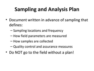 Sampling and Analysis Plan
• Document written in advance of sampling that
defines:
– Sampling locations and frequency
– How field parameters are measured
– How samples are collected
– Quality control and assurance measures
• Do NOT go to the field without a plan!
 