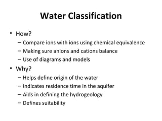 Water Classification
• How?
– Compare ions with ions using chemical equivalence
– Making sure anions and cations balance
– Use of diagrams and models
• Why?
– Helps define origin of the water
– Indicates residence time in the aquifer
– Aids in defining the hydrogeology
– Defines suitability
 