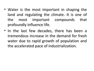 • Water is the most important in shaping the
land and regulating the climate. It is one of
the most important compounds that
profoundly influence life.
• In the last few decades, there has been a
tremendous increase in the demand for fresh
water due to rapid growth of population and
the accelerated pace of industrialization.
 