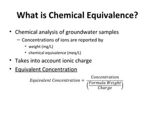 What is Chemical Equivalence?
• Chemical analysis of groundwater samples
– Concentrations of ions are reported by
• weight (mg/L)
• chemical equivalence (meq/L)
• Takes into account ionic charge
• Equivalent Concentration
 