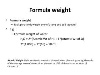 Formula weight
• Formula weight
– Multiply atomic weight by # of atoms and add together
• E.g.,
– Formula weight of water
H2O = 2*(Atomic Wt of H) + 1*(Atomic Wt of O)
2*(1.008) + 1*(16) = 18.01
Atomic Weight (Relative atomic mass) is a dimensionless physical quantity, the ratio
of the average mass of atoms of an element to 1/12 of the mass of an atom of
carbon-12
 