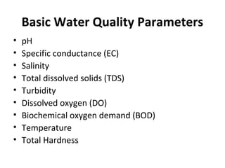 Basic Water Quality Parameters
• pH
• Specific conductance (EC)
• Salinity
• Total dissolved solids (TDS)
• Turbidity
• Dissolved oxygen (DO)
• Biochemical oxygen demand (BOD)
• Temperature
• Total Hardness
 