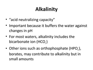 Alkalinity
• “acid neutralizing capacity”
• Important because it buffers the water against
changes in pH
• For most waters, alkalinity includes the
bicarbonate ion (HCO3
-
)
• Other ions such as orthophosphate (HPO4
-
),
borates, may contribute to alkalinity but in
small amounts
 