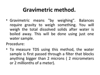 Gravimetric method.
• Gravimetric means "by weighing". Balances
require gravity to weigh something. You will
weigh the total dissolved solids after water is
boiled away. This will be done using just one
water sample.
Procedure:
• To measure TDS using this method, the water
sample is first passed through a filter that blocks
anything bigger than 2 microns ( 2 micrometers
or 2 millionths of a meter).
 
