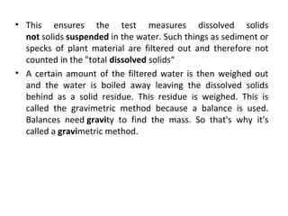 • This ensures the test measures dissolved solids
not solids suspended in the water. Such things as sediment or
specks of plant material are filtered out and therefore not
counted in the "total dissolved solids“
• A certain amount of the filtered water is then weighed out
and the water is boiled away leaving the dissolved solids
behind as a solid residue. This residue is weighed. This is
called the gravimetric method because a balance is used.
Balances need gravity to find the mass. So that's why it's
called a gravimetric method.
 