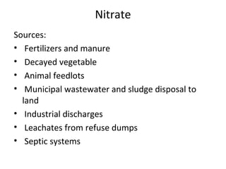 Nitrate
Sources:
• Fertilizers and manure
• Decayed vegetable
• Animal feedlots
• Municipal wastewater and sludge disposal to
land
• Industrial discharges
• Leachates from refuse dumps
• Septic systems
 