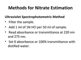 Methods for Nitrate Estimation
Ultraviolet Spectrophotometric Method
• Filter the sample.
• Add 1 ml of 1N HCl per 50 ml of sample.
• Read absorbance or transmittance at 220 nm
and 275 nm.
• Set 0 absorbance or 100% transmittance with
distilled water.
 