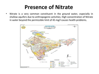 Presence of Nitrate
• Nitrate is a very common constituent in the ground water, especially in
shallow aquifers due to anthropogenic activities. High concentration of Nitrate
in water beyond the permissible limit of 45 mg/l causes health problems.
 