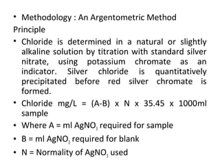 • Methodology : An Argentometric Method
Principle
• Chloride is determined in a natural or slightly
alkaline solution by titration with standard silver
nitrate, using potassium chromate as an
indicator. Silver chloride is quantitatively
precipitated before red silver chromate is
formed.
• Chloride mg/L = (A-B) x N x 35.45 x 1000ml
sample
• Where A = ml AgNO3 required for sample
• B = ml AgNO3 required for blank
• N = Normality of AgNO3 used
 