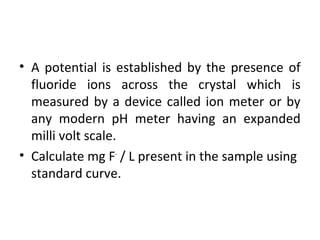 • A potential is established by the presence of
fluoride ions across the crystal which is
measured by a device called ion meter or by
any modern pH meter having an expanded
milli volt scale.
• Calculate mg F-
/ L present in the sample using
standard curve.
 
