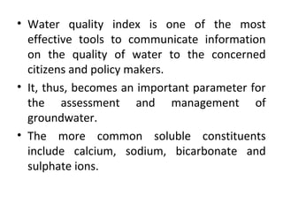 • Water quality index is one of the most
effective tools to communicate information
on the quality of water to the concerned
citizens and policy makers.
• It, thus, becomes an important parameter for
the assessment and management of
groundwater.
• The more common soluble constituents
include calcium, sodium, bicarbonate and
sulphate ions.
 