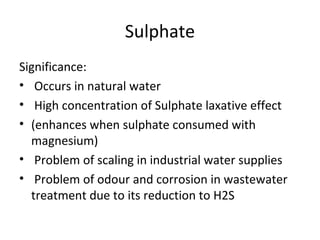 Sulphate
Significance:
• Occurs in natural water
• High concentration of Sulphate laxative effect
• (enhances when sulphate consumed with
magnesium)
• Problem of scaling in industrial water supplies
• Problem of odour and corrosion in wastewater
treatment due to its reduction to H2S
 