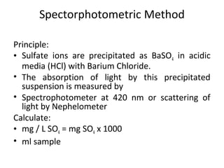 Spectorphotometric Method
Principle:
• Sulfate ions are precipitated as BaSO4 in acidic
media (HCl) with Barium Chloride.
• The absorption of light by this precipitated
suspension is measured by
• Spectrophotometer at 420 nm or scattering of
light by Nephelometer
Calculate:
• mg / L SO4 = mg SO4 x 1000
• ml sample
 