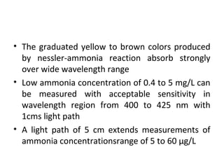 • The graduated yellow to brown colors produced
by nessler-ammonia reaction absorb strongly
over wide wavelength range
• Low ammonia concentration of 0.4 to 5 mg/L can
be measured with acceptable sensitivity in
wavelength region from 400 to 425 nm with
1cms light path
• A light path of 5 cm extends measurements of
ammonia concentrationsrange of 5 to 60 μg/L
 