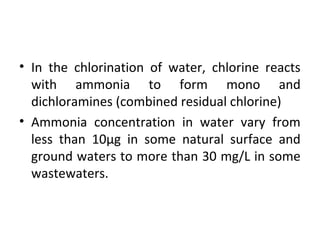 • In the chlorination of water, chlorine reacts
with ammonia to form mono and
dichloramines (combined residual chlorine)
• Ammonia concentration in water vary from
less than 10μg in some natural surface and
ground waters to more than 30 mg/L in some
wastewaters.
 