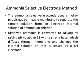 Ammonia Selective Electrode Method
• The ammonia selective electrode uses a hydro-
phobic gas permeable membrane to separate the
sample solution from an electrode internal
solution of ammonium chloride
• Dissolved ammonia is converted to NH3(aq) by
raising pH to above 11 with a strong base, which
diffuses through membrane and changes the
internal solution pH that is sensed by a pH
electrode
 
