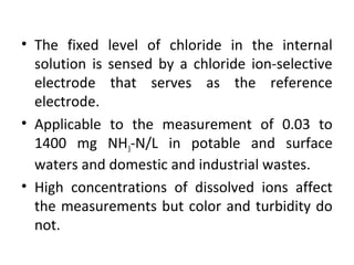 • The fixed level of chloride in the internal
solution is sensed by a chloride ion-selective
electrode that serves as the reference
electrode.
• Applicable to the measurement of 0.03 to
1400 mg NH3-N/L in potable and surface
waters and domestic and industrial wastes.
• High concentrations of dissolved ions affect
the measurements but color and turbidity do
not.
 