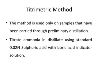 Titrimetric Method
• The method is used only on samples that have
been carried through preliminary distillation.
• Titrate ammonia in distillate using standard
0.02N Sulphuric acid with boric acid indicator
solution.
 