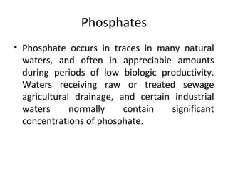 Phosphates
• Phosphate occurs in traces in many natural
waters, and often in appreciable amounts
during periods of low biologic productivity.
Waters receiving raw or treated sewage
agricultural drainage, and certain industrial
waters normally contain significant
concentrations of phosphate.
 