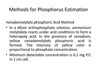 Methods for Phosphorus Estimation
Vanadomolybdo phosphoric Acid Method
• In a dilute orthophosphate solution, ammonium
molybdate reacts under acid conditions to form a
heteropoly acid. In the presence of vanadium,
yellow vanadomolybdo phosphoric acid is
formed. The intensity of yellow color is
proportional to phosphate concentration.
• Minimum detectable concentration is 0.2 mg P/L
in 1 cm cell.
 