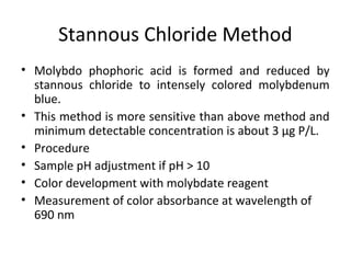 Stannous Chloride Method
• Molybdo phophoric acid is formed and reduced by
stannous chloride to intensely colored molybdenum
blue.
• This method is more sensitive than above method and
minimum detectable concentration is about 3 μg P/L.
• Procedure
• Sample pH adjustment if pH > 10
• Color development with molybdate reagent
• Measurement of color absorbance at wavelength of
690 nm
 