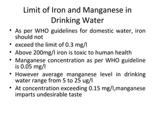 Limit of Iron and Manganese in
Drinking Water
• As per WHO guidelines for domestic water, iron
should not
• exceed the limit of 0.3 mg/l
• Above 200mg/l iron is toxic to human health
• Manganese concentration as per WHO guideline
is 0.05 mg/l
• However average manganese level in drinking
water range from 5 to 25 ug/l
• At concentration exceeding 0.15 mg/l,manganese
imparts undesirable taste
 