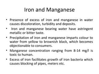 Iron and Manganese
• Presence of excess of iron and manganese in water
causes discoloration, turbidity and deposits.
• Iron and manganese bearing water have astringent
metallic or bitter taste.
• Precipitation of iron and manganese imparts colour to
water from yellow to brownish black, which becomes
objectionable to consumers.
• Manganese concentration ranging from 8-14 mg/l is
toxic to human.
• Excess of iron facilitates growth of iron bacteria which
causes blocking of pipes, meters etc.
 