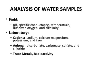 ANALYSIS OF WATER SAMPLES
• Field:
– pH, specific conductance, temperature,
dissolved oxygen, and alkalinity
• Laboratory:
– Cations: sodium, calcium magnesium,
potassium, and iron
– Anions: bicarbonate, carbonate, sulfate, and
chloride
– Trace Metals, Radioactivity
 
