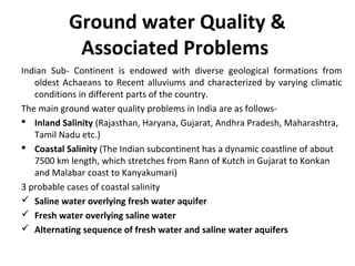 Ground water Quality &
Associated Problems
Indian Sub- Continent is endowed with diverse geological formations from
oldest Achaeans to Recent alluviums and characterized by varying climatic
conditions in different parts of the country.
The main ground water quality problems in India are as follows-
 Inland Salinity (Rajasthan, Haryana, Gujarat, Andhra Pradesh, Maharashtra,
Tamil Nadu etc.)
 Coastal Salinity (The Indian subcontinent has a dynamic coastline of about
7500 km length, which stretches from Rann of Kutch in Gujarat to Konkan
and Malabar coast to Kanyakumari)
3 probable cases of coastal salinity
 Saline water overlying fresh water aquifer
 Fresh water overlying saline water
 Alternating sequence of fresh water and saline water aquifers
 
