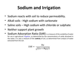 Sodium and Irrigation
• Sodium reacts with soil to reduce permeability.
• Alkali soils - High sodium with carbonate
• Saline soils – High sodium with chloride or sulphate
• Neither support plant growth
• Sodium Adsorption Ratio (SAR) is a measure of the suitability of water
for use in agricultural irrigation, as determined by the concentrations of solids dissolved in
the water. It is also a measure of the sodicity of soil, as determined from analysis of water
extracted from the soil.
 