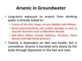 Arsenic in Groundwater
• Long-term exposure to arsenic from drinking
water is directly linked to:
– Cancer of the skin, lungs, urinary bladder and kidneys.
– Acute gastrointestinal and cardiac damage as well as
vascular disorders such as Blackfoot disease.
– Sub-lethal effects include diabetes, keratosis, heart
disease and high blood pressure.
• Toxicity is dependent on diet and health, but is
cumulative. Arsenic is excreted very slowly by the
body through deposition in the hair and nails.
 