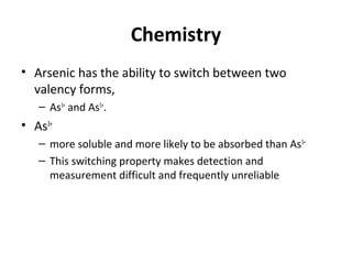 Chemistry
• Arsenic has the ability to switch between two
valency forms,
– As3+
and As5+
.
• As3+
– more soluble and more likely to be absorbed than As5+
– This switching property makes detection and
measurement difficult and frequently unreliable
 