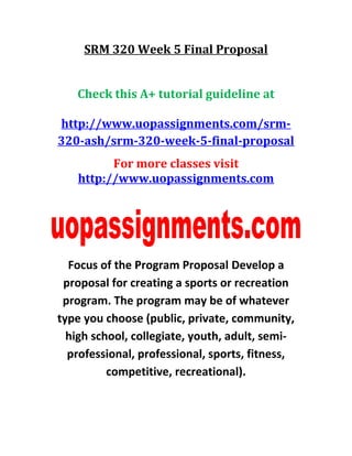 SRM 320 Week 5 Final Proposal
Check this A+ tutorial guideline at
http://www.uopassignments.com/srm-
320-ash/srm-320-week-5-final-proposal
For more classes visit
http://www.uopassignments.com
Focus of the Program Proposal Develop a
proposal for creating a sports or recreation
program. The program may be of whatever
type you choose (public, private, community,
high school, collegiate, youth, adult, semi-
professional, professional, sports, fitness,
competitive, recreational).
 