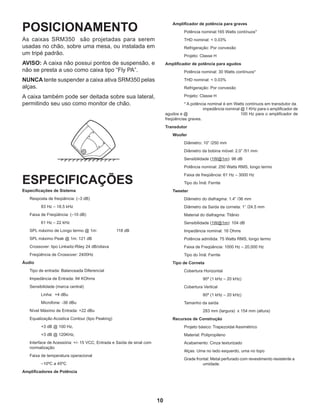 10
POSICIONAMENTO
As caixas SRM350 são projetadas para serem
usadas no chão, sobre uma mesa, ou instalada em
um tripé padrão.
AVISO: A caixa não possui pontos de suspensão, e
não se presta a uso como caixa tipo “Fly PA”.
NUNCA tente suspender a caixa ativa SRM350 pelas
alças.
A caixa também pode ser deitada sobre sua lateral,
permitindo seu uso como monitor de chão.
ESPECIFICAÇÕES
Especificações de Sistema
	 Resposta de freqüência: (–3 dB)
		 83 Hz – 18.5 kHz
	 Faixa de Freqüência: (–10 dB)
		 61 Hz – 22 kHz
	 SPL máximo de Longo termo @ 1m: 	 118 dB
	 SPL máximo Peak @ 1m: 121 dB
	 Crossover: tipo Linkwitz-Riley 24 dB/oitava
	 Freqüência de Crossover: 2400Hz
Áudio
	 Tipo de entrada: Balanceada Diferencial
	 Impedância de Entrada: 94 KOhms
	 Sensibilidade (marca central)
		 Linha: +4 dBu
		 Microfone: -36 dBu
	 Nível Máximo de Entrada: +22 dBu
	 Equalização Acústica Contour (tipo Peaking)
		 +3 dB @ 100 Hz,
		 +3 dB @ 120KHz,
	 Interface de Acessória: +/- 15 VCC, Entrada e Saída de sinal com 		
	normalização
	 Faixa de temperatura operacional
		 –10ºC a 45ºC
Amplificadores de Potência
	 Amplificador de potência para graves
		 Potência nominal:165 Watts contínuos*
		 THD nominal: < 0.03%
		 Refrigeração: Por convexão
		 Projeto: Classe H
Amplificador de potência para agudos
		 Potência nominal: 30 Watts contínuos*
		 THD nominal: < 0.03%
		 Refrigeração: Por convexão
		 Projeto: Classe H
		 * A potência nominal é em Watts contínuos em transdutor da 	
			 impedância nominal @ 1 KHz para o amplificador de
agudos e @ 			 100 Hz para o amplificador de
freqüências graves.
Transdutor
	Woofer
		 Diâmetro: 10” /250 mm
		 Diâmetro da bobina móvel: 2.0” /51 mm
		 Sensibilidade (1W@1m): 96 dB
		 Potência nominal: 250 Watts RMS, longo termo
		 Faixa de freqüência: 61 Hz – 3000 Hz
		 Tipo do Ímã: Ferrite
	Tweeter
		 Diâmetro do diafragma: 1.4” /36 mm
		 Diâmetro da Saída da corneta: 1” /24.5 mm
		 Material do diafragma: Titânio
		 Sensibilidade (1W@1m): 104 dB
		 Impedância nominal: 16 Ohms
		 Potência admitida: 75 Watts RMS, longo termo
		 Faixa de Freqüência: 1000 Hz – 20,000 Hz
		 Tipo do Ímã: Ferrite
	 Tipo de Corneta
		 Cobertura Horizontal
			 90º (1 kHz – 20 kHz)
		 Cobertura Vertical
			 80º (1 kHz – 20 kHz)
		 Tamanho da saída
			 283 mm (largura) x 154 mm (altura)
	 Recursos de Construção
		 Projeto básico: Trapezoidal Assimétrico
		 Material: Polipropileno
		 Acabamento: Cinza texturizado
		 Alças: Uma no lado esquerdo, uma no topo
		 Grade frontal: Metal perfurado com revestimento resistente a 	
			 umidade.
 