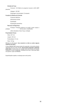 11
	 Entrada de Força
		 Consumo: 120 Watts em programa musical e LED LIMIT
piscando.
		 Voltagem: 120 VAC
		 Amperagem recomendada: 2,5 amperes
Funções do Sistema de Controle
		 Crossover eletrônico
		 Alinhamento de fase
		 Equalização
		 Equalização paramétrica
	 Recursos de Segurança
		 Proteção: Proteção dinâmica do woofer, power supply e
proteção 			 térmica para o amplificador.
		 LEDs indicadores: Sinal, Força, Limitação
Propriedades Físicas
	 Altura: 527 mm
	 Largura: 333 mm
	 Profundidade: 311 mm
	 Peso: 14,5 kg
Métodos de Montagem: Uso somente no chão ou sobre alguma
superfície de apoio.
A caixa SRM350 NÃO possui pontos de suspensão, não sendo portanto
adequada para uso como “Fly PA”. Nunca tente suspender o gabinete
pelas alças. A caixa pode ser montada sobre tripé através do soquete
instalada no fundo do gabinete. Certifique-se de que o tripé seja capaz
de suportar o peso da SRM350.
Especificações sujeitas a mudanças sem aviso prévio.
 